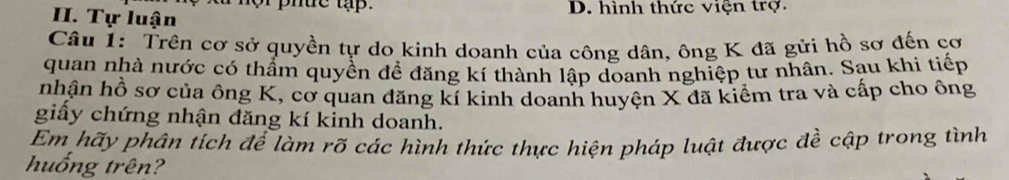 or phuc tập.
II. Tự luận D. hình thức viện trợ.
Câu 1: Trên cơ sở quyền tự do kinh doanh của công dân, ông K đã gửi hồ sơ đến cơ
quan nhà nước có thẩm quyền để đăng kí thành lập doanh nghiệp tư nhân. Sạu khi tiếp
nhận hồ sơ của ông K, cơ quan đăng kí kinh doanh huyện X đã kiểm tra và cấp cho ông
giấy chứng nhận đăng kí kinh doanh.
Em hãy phân tích để làm rõ các hình thức thực hiện pháp luật được đề cập trong tình
huống trên?