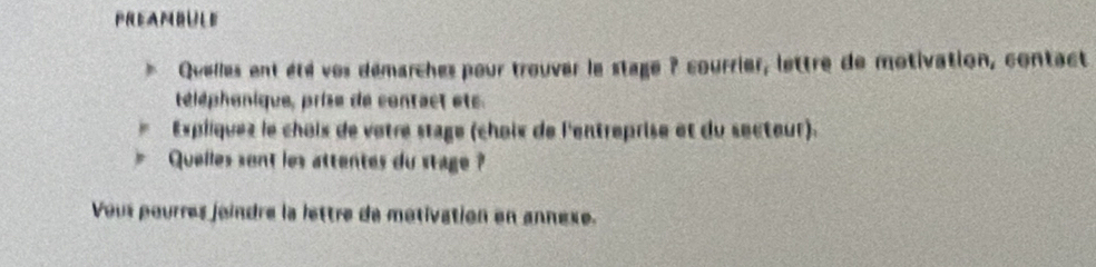 PREAMBULE 
Quelles ent été ves démarches pour trouver le stage ? courrier, lettre de motivation, contact 
téléphonique, prise de contact ets. 
Expiiquez le chois de vêtre stage (choix de l'entreprise et du secteur). 
Quelles sont les attentes du stage ? 
Vous pourres joindre la lettre de métivation en annexe.