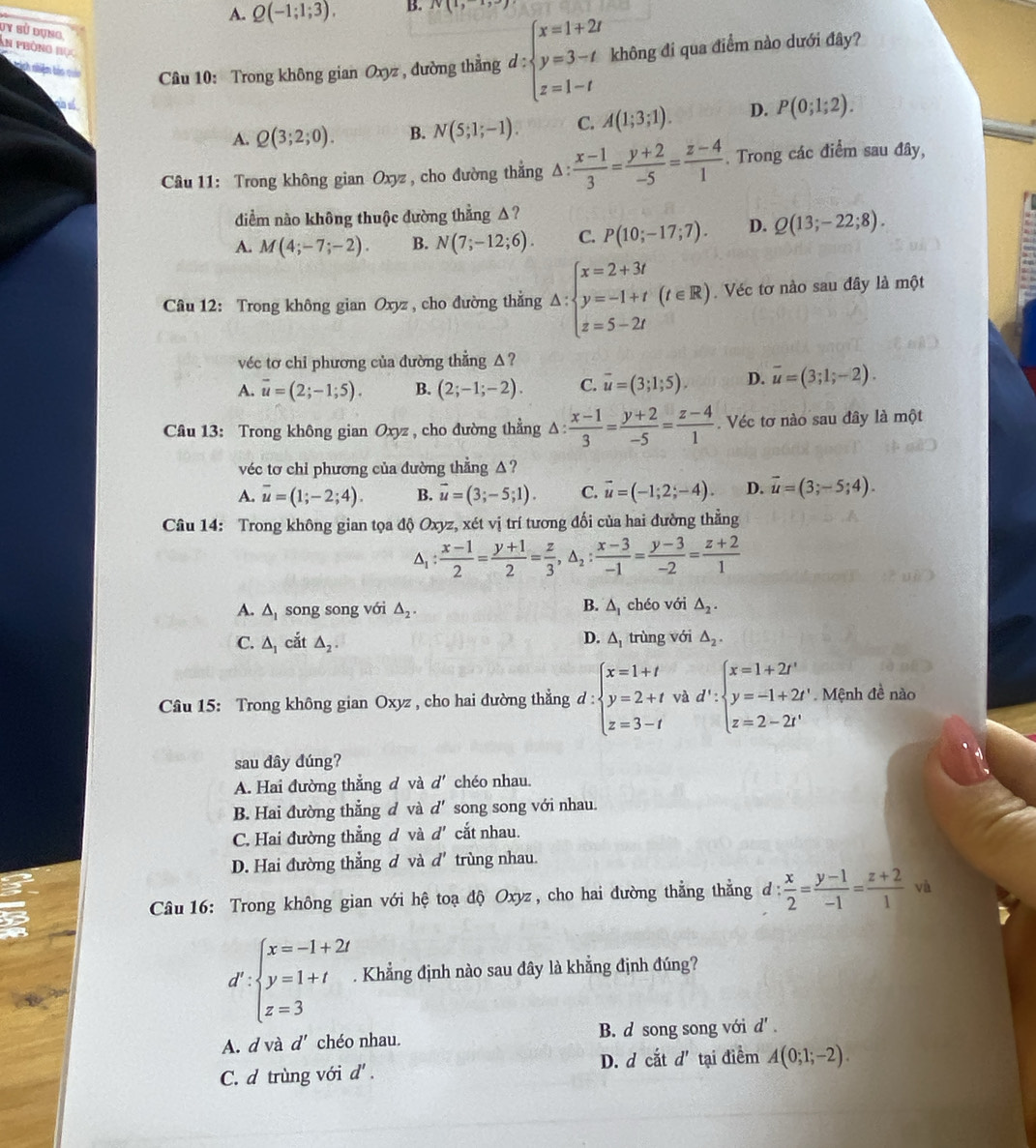 A. Q(-1;1;3). B. N(1,-1,-7)
dy sử dụng
An phòng học
Ninh nhiêm tảo quản Câu 10: Trong không gian Oxyz , đường thẳng d:beginarrayl x=1+2t y=3-t z=1-tendarray. không đi qua điểm nào dưới đây?
A. Q(3;2;0). B. N(5;1;-1). C. A(1;3;1). D. P(0;1;2).
Câu 11: Trong không gian Oxyz , cho đường thẳng Δ :  (x-1)/3 = (y+2)/-5 = (z-4)/1 . Trong các điểm sau đây,
diểm nào không thuộc đường thẳng Δ?
A. M(4;-7;-2). B. N(7;-12;6). C. P(10;-17;7). D. Q(13;-22;8).
Câu 12: Trong không gian Oxyz , cho đường thẳng :△ :beginarrayl x=2+3t y=-1+t z=5-2tendarray. (t∈ R). Véc tơ nào sau đây là một
véc tơ chỉ phương của đường thẳng △?
A. overline u=(2;-1;5). B. (2;-1;-2). C. overline u=(3;1;5). D. overline u=(3;1;-2).
Câu 13: Trong không gian Oxyz , cho đường thẳng Δ:  (x-1)/3 = (y+2)/-5 = (z-4)/1 . Véc tơ nào sau đây là một
véc tơ chỉ phương của đường thẳng △ ?
A. overline u=(1;-2;4). B. vector u=(3;-5;1). C. vector u=(-1;2;-4). D. vector u=(3;-5;4).
Câu 14: Trong không gian tọa độ Oxyz, xét vị trí tương đối của hai đường thẳng
△ _1: (x-1)/2 = (y+1)/2 = z/3 ,△ _2: (x-3)/-1 = (y-3)/-2 = (z+2)/1 
B.
A. △ _1 song song với △ _2. △ _1 chéo với △ _2.
C. △ _1 cắt △ _2. D. A trùng với △ _2.
Câu 15: Trong không gian Oxyz , cho hai đường thẳng d:beginarrayl x=1+t y=2+t z=3-tendarray. và d':beginarrayl x=1+2t' y=-1+2t' z=2-2t'endarray. Mệnh đề nào
sau đây đúng?
A. Hai đường thẳng đ và d' chéo nhau.
B. Hai đường thẳng đ và d' song song với nhau.
C. Hai đường thẳng đ và d' cắt nhau.
D. Hai đường thẳng d và d' trùng nhau.
Câu 16: Trong không gian với hệ toạ độ Oxyz , cho hai đường thẳng thẳng đ:  x/2 = (y-1)/-1 = (z+2)/1  và
d':beginarrayl x=-1+2t y=1+t z=3endarray.. Khẳng định nào sau đây là khẳng định đúng?
A. d và d' chéo nhau. B. d song song với d'.
C. d trùng với d'. D. d cắt d' tại điểm A(0;1;-2).