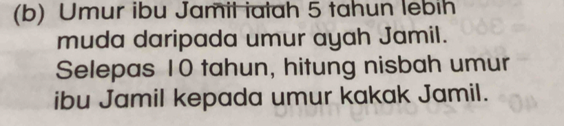 Umur ibu Jamil iatah 5 tahun lebih 
muda daripada umur ayah Jamil. 
Selepas 10 tahun, hitung nisbah umur 
ibu Jamil kepada umur kakak Jamil.