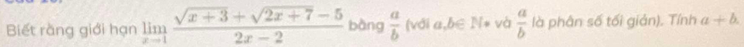 Biết rằng giới hạn limlimits _xto 1 (sqrt(x+3)+sqrt(2x+7)-5)/2x-2  bàng  a/b  (với a,b∈ N* và  a/b  là phân số tối giản). Tính a+b.