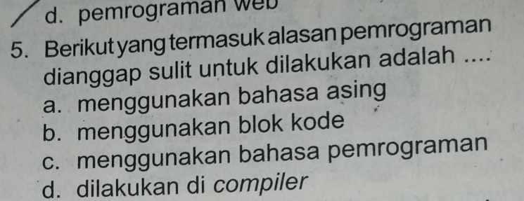 d. pemrograman web
5. Berikut yang termasuk alasan pemrograman
dianggap sulit untuk dilakukan adalah ....
a. menggunakan bahasa asing
b. menggunakan blok kode
c. menggunakan bahasa pemrograman
d. dilakukan di compiler