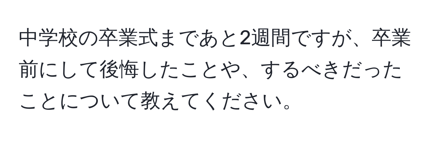 中学校の卒業式まであと2週間ですが、卒業前にして後悔したことや、するべきだったことについて教えてください。