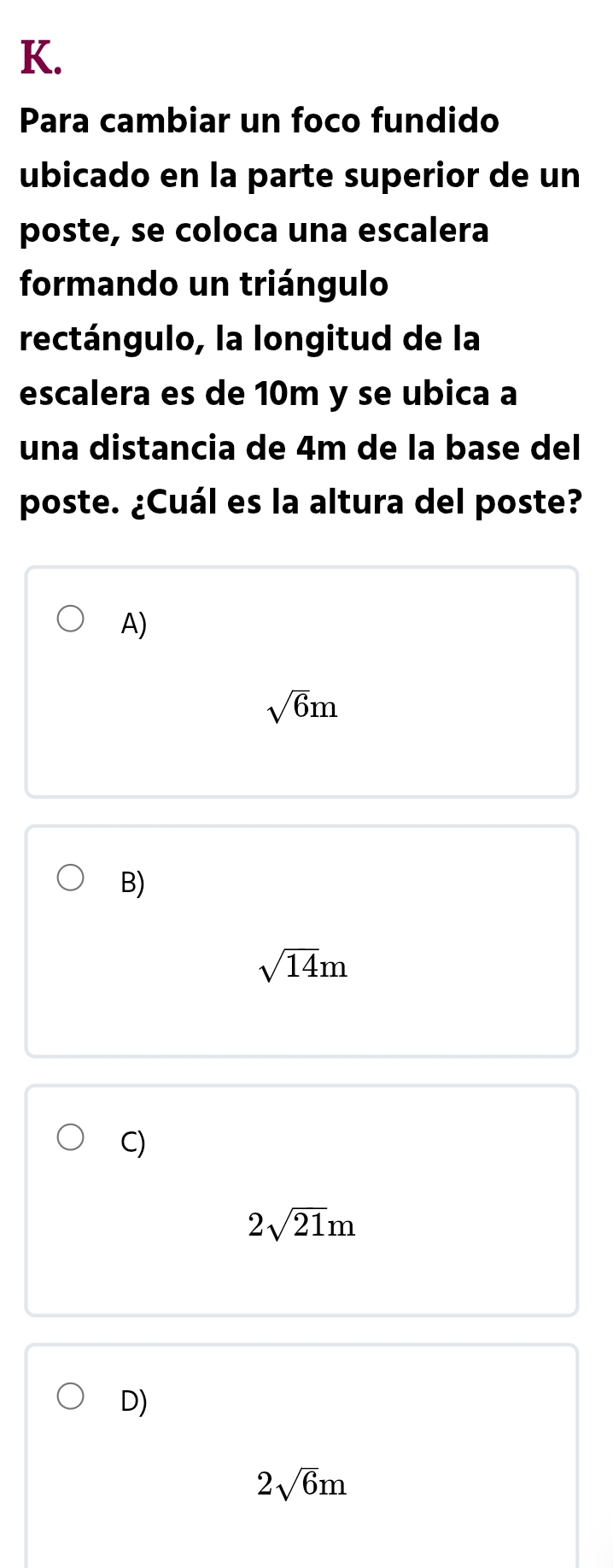 Para cambiar un foco fundido
ubicado en la parte superior de un
poste, se coloca una escalera
formando un triángulo
rectángulo, la longitud de la
escalera es de 10m y se ubica a
una distancia de 4m de la base del
poste. ¿Cuál es la altura del poste?
A)
sqrt(6)m
B)
sqrt(14)m
C)
2sqrt(21)m
D)
2sqrt(6)m