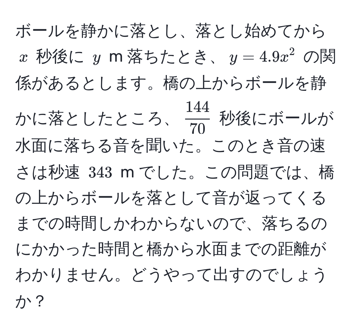 ボールを静かに落とし、落とし始めてから $x$ 秒後に $y$ m 落ちたとき、$y = 4.9x^(2$ の関係があるとします。橋の上からボールを静かに落としたところ、$frac144)70$ 秒後にボールが水面に落ちる音を聞いた。このとき音の速さは秒速 $343$ m でした。この問題では、橋の上からボールを落として音が返ってくるまでの時間しかわからないので、落ちるのにかかった時間と橋から水面までの距離がわかりません。どうやって出すのでしょうか？