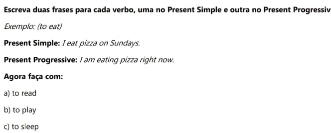 Escreva duas frases para cada verbo, uma no Present Simple e outra no Present Progressiv 
Exemplo: (to eat) 
Present Simple: I eat pizza on Sundays. 
Present Progressive: I am eating pizza right now. 
Agora faça com: 
a) to read 
b) to play 
c) to sleep