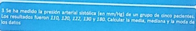 Se ha medido la presión arterial sistólica (en mm/Hg) de un grupo de cinco pacientes. 
Los resultados fueron 110, 120, 122, 130 y 180. Calcular la medía, mediana y la moda de 
los datos