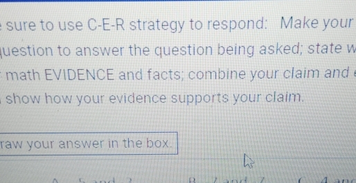 sure to use C-E-R strategy to respond: Make your 
question to answer the question being asked; state w 
math EVIDENCE and facts; combine your claim and 
show how your evidence supports your claim. 
raw your answer in the box.