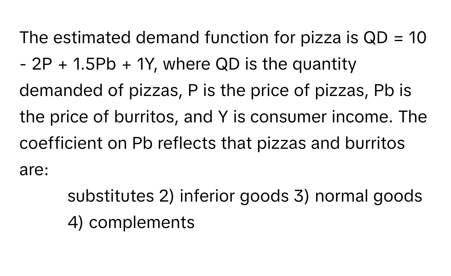 The estimated demand function for pizza is QD = 10 - 2P + 1.5Pb + 1Y, where QD is the quantity demanded of pizzas, P is the price of pizzas, Pb is the price of burritos, and Y is consumer income. The coefficient on Pb reflects that pizzas and burritos are:

1) substitutes 2) inferior goods 3) normal goods 4) complements