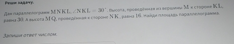 Pеwи задачу. 
Дан параллелограмм М Ν K L, ∠ NKL=30°. Высоτа, проведенная из вершины Мκ стороне КL, 
равна 30. Авысота М Q, проведеннав κ стороне ΝΚ , равна 16. найди πлοшадь πараллелограмма. 
3апиши оτвет числΟм,