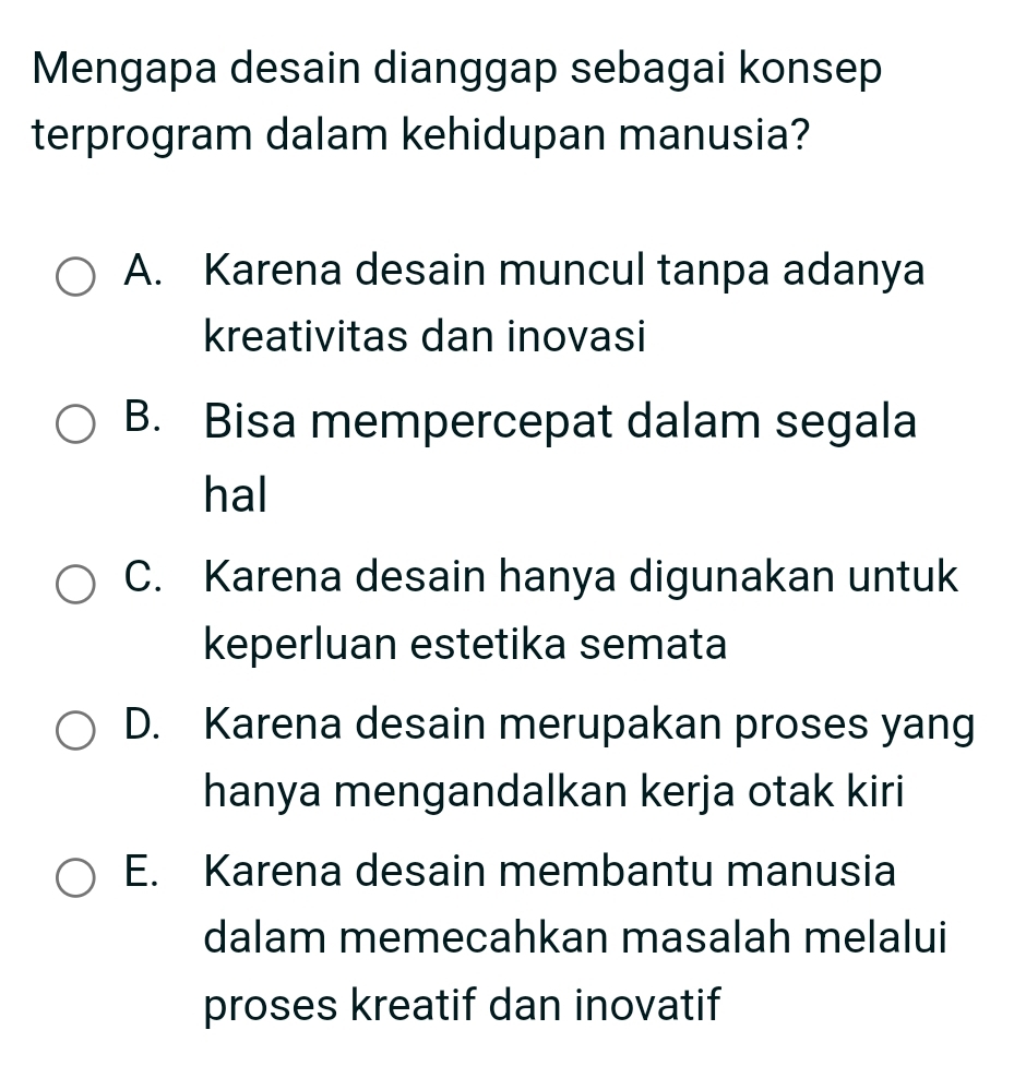 Mengapa desain dianggap sebagai konsep
terprogram dalam kehidupan manusia?
A. Karena desain muncul tanpa adanya
kreativitas dan inovasi
B. Bisa mempercepat dalam segala
hal
C. Karena desain hanya digunakan untuk
keperluan estetika semata
D. Karena desain merupakan proses yang
hanya mengandalkan kerja otak kiri
E. Karena desain membantu manusia
dalam memecahkan masalah melalui
proses kreatif dan inovatif