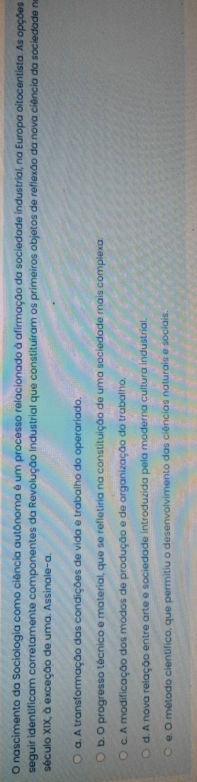 nascimento da Sociologia como ciência autônoma é um processo relacionado à afirmação da sociedade industrial, na Europa oitocentista. As opções
seguir identificam corretamente componentes da Revolução Industrial que constituíram os primeiros objetos de reflexão da nova ciência da sociedade no
século XIX, à exceção de uma. Assinale-a.
a. A transformação das condições de vida e trabalho do operariado.
b. O progresso técnico e material, que se refletiria na constituição de uma sociedade mais complexa.
c. A modificação dos modos de produção e de organização do trabalho.
d. A nova relação entre arte e sociedade introduzida pela moderna cultura industrial.
e. O método científico, que permitiu o desenvolvimento das ciências naturais e sociais.
