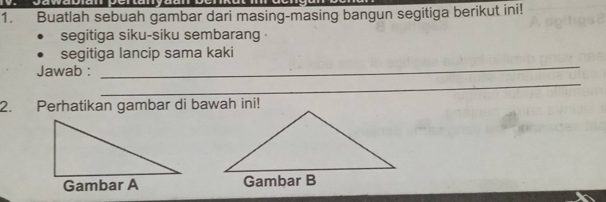 yaw 
1. Buatlah sebuah gambar dari masing-masing bangun segitiga berikut ini! 
segitiga siku-siku sembarang . 
_ 
segitiga lancip sama kaki 
_ 
Jawab : 
2. Perhatikan gambar di bawah ini! 
Gambar A Gambar B