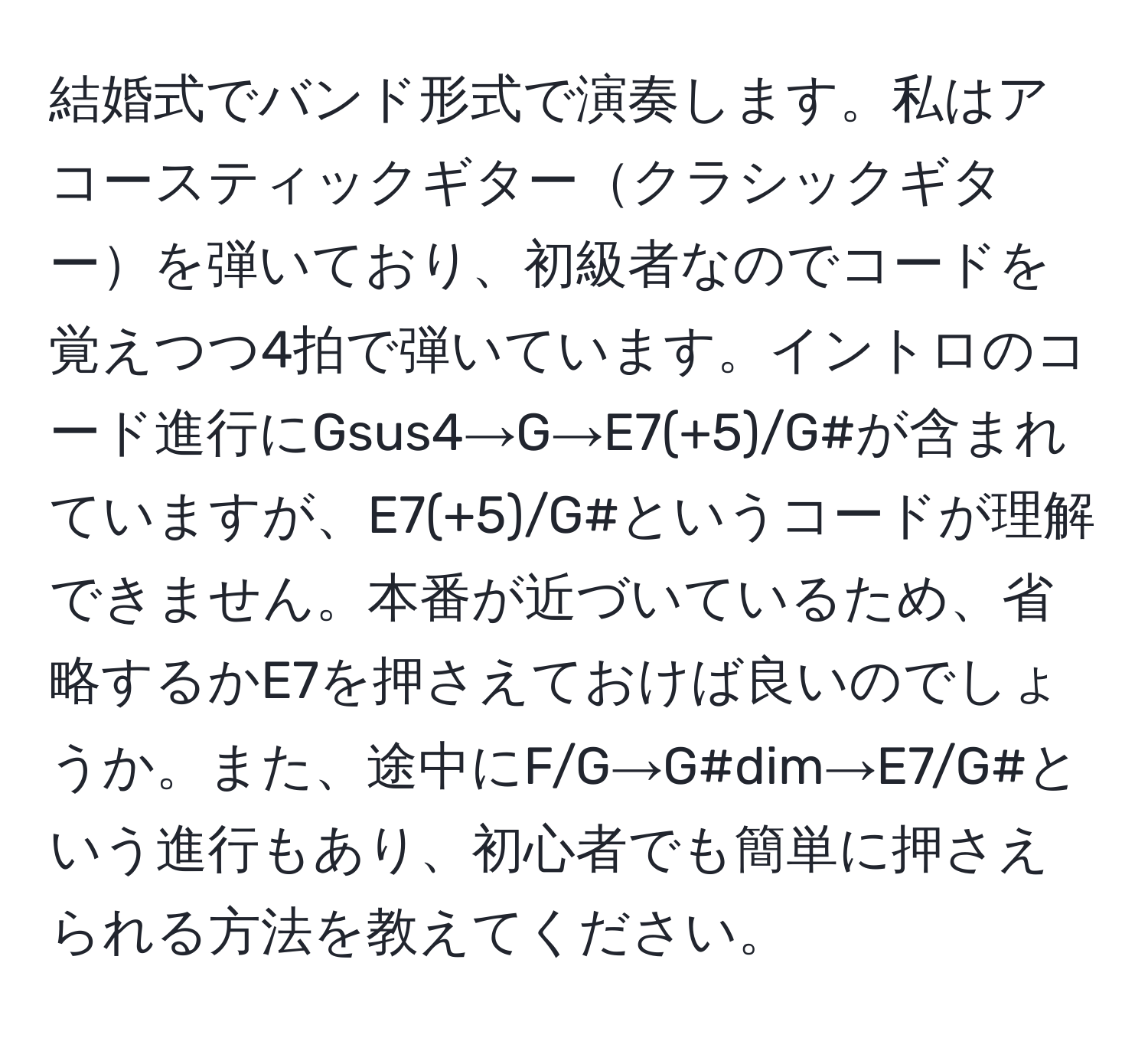 結婚式でバンド形式で演奏します。私はアコースティックギタークラシックギターを弾いており、初級者なのでコードを覚えつつ4拍で弾いています。イントロのコード進行にGsus4→G→E7(+5)/G#が含まれていますが、E7(+5)/G#というコードが理解できません。本番が近づいているため、省略するかE7を押さえておけば良いのでしょうか。また、途中にF/G→G#dim→E7/G#という進行もあり、初心者でも簡単に押さえられる方法を教えてください。