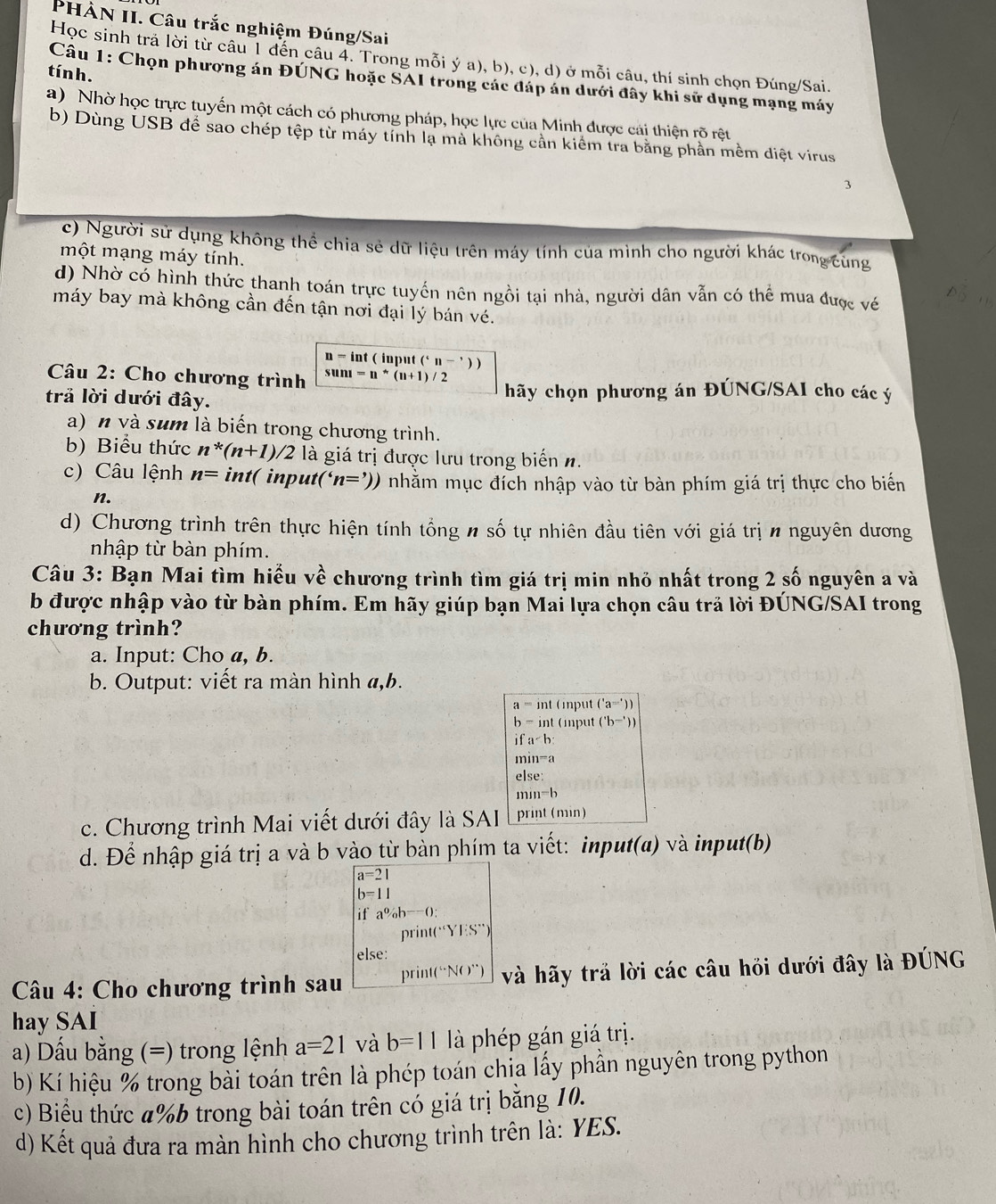 PHẢN II. Câu trắc nghiệm Đúng/Sai
Học sinh trả lời từ câu 1 đến câu 4. Trong mỗi ý a), b), c), d) ở mỗi câu, thí sinh chọn Đúng/Sai.
tín h.
Câu 1: Chọn phượng án ĐÚNG hoặc SAI trong các đáp án dưới đây khi sử dụng mạng máy
a) Nhờ học trực tuyến một cách có phương pháp, học lực của Minh được cái thiện rõ rệt
b) Dùng USB để sao chép tệp từ máy tỉnh lạ mà không cần kiểm tra bằng phần mềm diệt virus
3
c) Người sử dụng không thể chia sẻ dữ liệu trên máy tính của mình cho người khác trong cùng
một mạng máy tính.
d) Nhờ có hình thức thanh toán trực tuyến nên ngồi tại nhà, người dân vẫn có thể mua được vé
máy bay mà không cần đến tận nơi đại lý bán vé.
n = int ( input ('n-'))
* Câu 2: Cho chương trình sunt=n^*(n+1)/2
trả lời dưới đây. hãy chọn phương án ĐÚNG/SAI cho các ý
a) n và sum là biến trong chương trình.
b) Biểu thức n*(n+1)/2 là giá trị được lưu trong biến n.
c) Câu lệnh n= int( input ''n=')) nhăm mục đích nhập vào từ bàn phím giá trị thực cho biến
n.
d) Chương trình trên thực hiện tính tổng n số tự nhiên đầu tiên với giá trị n nguyên dương
nhập từ bàn phím.
Câu 3: Bạn Mai tìm hiểu về chương trình tìm giá trị min nhỏ nhất trong 2 số nguyên a và
b được nhập vào từ bàn phím. Em hãy giúp bạn Mai lựa chọn câu trả lời ĐÚNG/SAI trong
chương trình?
a. Input: Cho a, b.
b. Output: viết ra màn hình a,b.
a=ln t (input ('a='))
b-int (mput ('b^(-')))
ifa
mmn=a
e|se
min=b
c. Chương trình Mai viết dưới đây là SAI print (min)
d. Để nhập giá trị a và b vào từ bàn phím ta viết: input(a) và input(b)
beginarrayr a=21 b=11endarray
if a^0/_ob^(--()):
pri nt(Y):S
else:
Câu 4: Cho chương trình sau  D int(^circ NO°) và hãy trả lời các câu hỏi dưới đây là ĐÚNG
hay SAI
a) Dấu bằng (=) trong lệnh a=21 và b=11 là phép gán giá trị.
b) Kí hiệu % trong bài toán trên là phép toán chia lấy phần nguyên trong python
c) Biểu thức a%b trong bài toán trên có giá trị bằng 10.
d) Kết quả đưa ra màn hình cho chương trình trên là: YES.