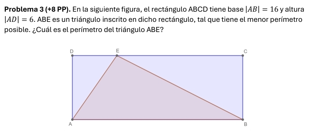 Problema 3(+8 β PP). En la siguiente figura, el rectángulo ABCD tiene base |AB|=16y altura
|AD|=6. ABE es un triángulo inscrito en dicho rectángulo, tal que tiene el menor perímetro 
posible. ¿Cuál es el perímetro del triángulo ABE?