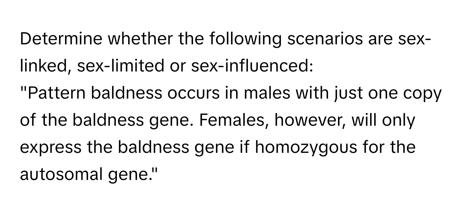 Determine whether the following scenarios are sex-linked, sex-limited or sex-influenced: 
"Pattern baldness occurs in males with just one copy of the baldness gene. Females, however, will only express the baldness gene if homozygous for the autosomal gene."