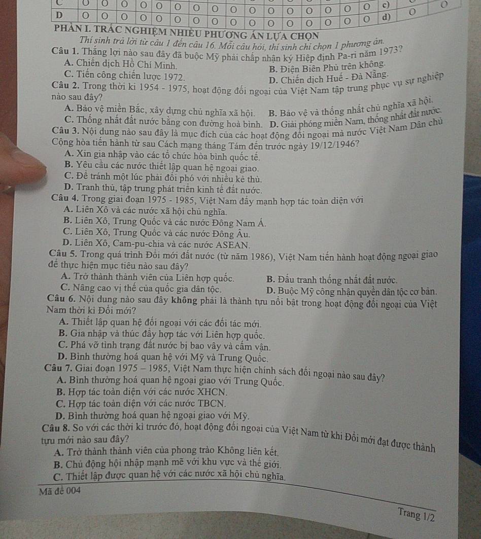 ÁN LựA CHON
Thí sinh trả lời từ câu 1 đến câu 16. Mỗi câu hỏi, thí sinh chỉ chọn 1 phương án
Câu 1. Thắng lợi nào sau đây đã buộc Mỹ phải chấp nhận ký Hiệp định Pa-ri năm 1973?
A. Chiến dịch Hồ Chí Minh.
B. Điện Biên Phủ trên không.
C. Tiến công chiến lược 1972.
D. Chiến dịch Huế - Đà Nẵng.
Câu 2. Trong thời ki 1954 - 1975, hoạt động đối ngoại của Việt Nam tập trung phục vụ sự nghiệp
nào sau đây?
A. Bảo vệ miền Bắc, xây dựng chủ nghĩa xã hội. B. Bảo vệ và thống nhất chủ nghĩa xã hội
C. Thống nhất đất nước bằng con đường hoà bình. D. Giải phóng miền Nam, thống nhật đất nước
Câu 3. Nội dung nào sau đây là mục đích của các hoạt động đổi ngoại mà nước Việt Nam Dân chủ
Cộng hòa tiến hành từ sau Cách mạng tháng Tám đến trước ngày 19/12/1946?
A. Xin gia nhập vào các tổ chức hòa bình quốc tế.
B. Yêu cầu các nước thiết lập quan hệ ngoại giao.
C. Đề tránh một lúc phải đổi phó với nhiều kẻ thù.
D. Tranh thủ, tập trung phát triển kinh tế đất nước.
Câu 4. Trong giai đoạn 1975 - 1985, Việt Nam đầy mạnh hợp tác toàn diện với
A. Liên Xô và các nước xã hội chủ nghĩa.
B. Liên Xô, Trung Quốc và các nước Đông Nam Á.
C. Liên Xô, Trung Quốc và các nước Đông Âu.
D. Liên Xô, Cam-pu-chia và các nước ASEAN.
Câu 5. Trong quá trình Đồi mới đất nước (từ năm 1986), Việt Nam tiến hành hoạt động ngoại giao
để thực hiện mục tiêu nào sau đây?
A. Trở thành thành viên của Liên hợp quốc. B. Đấu tranh thống nhất đất nước.
C. Nâng cao vị thế của quốc gia dân tộc. D. Buộc Mỹ công nhận quyền dân tộc cơ bản.
Câu 6. Nội dung nào sau đây không phải là thành tựu nổi bật trong hoạt động đổi ngoại của Việt
Nam thời kì Đổi mới?
A. Thiết lập quan hệ đổi ngoại với các đối tác mới.
B. Gia nhập và thúc đầy hợp tác với Liên hợp quốc.
C. Phá vỡ tình trạng đất nước bị bao vây và cầm vận.
D. Bình thường hoá quan hệ với Mỹ và Trung Quốc.
Câu 7. Giai đoạn 1975 - 1985, Việt Nam thực hiện chính sách đổi ngoại nào sau đây?
A. Bình thường hoá quan hệ ngoại giao với Trung Quốc.
B. Hợp tác toàn diện với các nước XHCN.
C. Hợp tác toàn diện với các nước TBCN.
D. Bình thường hoá quan hệ ngoại giao với Mỹ.
tựu mới nào sau đây? Câu 8. So với các thời kỉ trước đó, hoạt động đổi ngoại của Việt Nam từ khi Đồi mới đạt được thành
A. Trở thành thành viên của phong trào Không liên kết,
B. Chủ động hội nhập mạnh mẽ với khu vực và thế giới.
C. Thiết lập được quan hệ với các nước xã hội chủ nghĩa
Mã đề 004
Trang 1/2