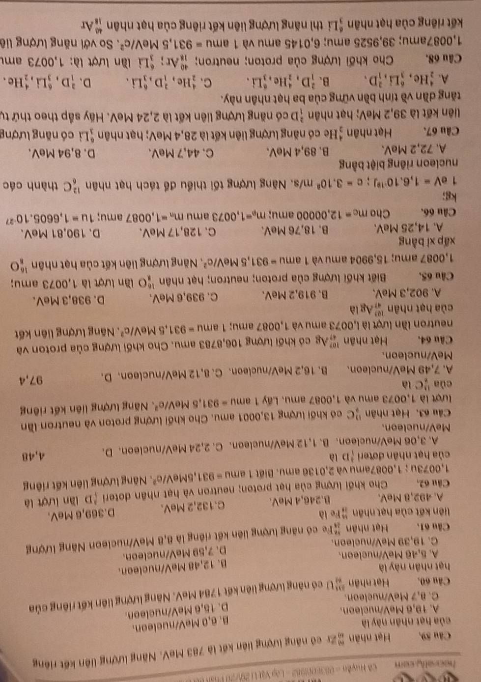 hearally com  Cô Huyền = 0836001982 - Lớp Vật Li 291/20 Pt
Câu 89. Hạt nhân Zr có năng lượng liên kết là 783 MeV. Năng lượng liên kết riêng
của hạt nhân này là B. 6,0 MeV/nucleon.
A. 19,6 MeV/nucleon.
D. 15,6 MeV/nucleon.
C. 8,7 MeV/nucleon.
Câu 60, Hạt nhân  211/89 1 ) có năng lượng liên kết 1784 MeV. Năng lượng liên kết riêng của
hạt nhân này là
B. 12,48 MeV/nucleon.
A. 5,46 MeV/nucleon.
C. 19,39 MeV/nucleon. D. 7,59 MeVnucleon.
Câu 61. Hạt nhân #Fe có năng lượng liên kết riêng là 8,8 MeV/nucleon Năng lượng
liên kết của hạt nhân frac 382endarray  Fe là D.369,6 MeV.
A. 492,8 MeV. B.246,4 MeV. C.132,2 MeV.
Câu 62, Cho khối lượng của hạt proton; neutron và hạt nhân doteri 'D lần lượt là
1,0073u ; 1,0087amu và 2,0136 amu. Biết 1am =931,5MeV/e^2 * Năng lượng liên kết riêng
của hạt nhân đơteri (^3D là 4,48
A. 3,06 MeV/nucleon. B. 1,12 MeV/nucleon. C. 2,24 MeV/nucleon. D.
MeV/nucleon.
Câu 63. Hạt nhân^(13)_8C có khối lượng 13,0001 amu. Cho khối lượng proton và neutron lần
lượt là 1,0073 amu và 1,0087 amu. Lấy 1 1amu=931,5MeV/e^2 Năng lượng liên kết riêng
cùa  11/n C là
A. 7,49 MeV/nucleon. B. 16,2 MeV/nucleon. C. 8,12 MeV/nucleon. D. 97,4
MeV/nucleon.
Câu 64. Hạt nhân _(97)^(107)A_8 có khối lượng 106,8783 amu. Cho khối lượng của proton và
neutron lần lượt là l,0073 amu và 1,0087 amu; 1amu=931,5MeV/c^2.  Năng lượng liên kết
của hạt nhân _(47)^(107)AgI a 
A. 902,3 MeV. B. 919,2 MeV. C. 939,6 MeV. D. 938,3 MeV.
Câu 65. Biết khối lượng của proton; neutron; hạt nhân _8^((16)O lần lượt là 1,0073 amu;
1,0087 amu; 15,9904 amu và 1ar nu 11 =931,5MeV/c^2) Năng lượng liên kết của hạt nhân  16/8 O
xấp xì bàng
A. 14,25 MeV. B. 18,76 MeV. C. 128,17 MeV. D. 190,81 MeV.
Câu 66. Cho m_c=12,00000 amu; m_p=1,0073 amu m_n=1,0087 amu; 1u=1,6605.10^(-27)
kg;
1eV=1,6.10^(-19)J;c=3.10^am/s 1. Năng lượng tối thiểu để tách hạt nhân _6^((12)C thành các
nucleon riêng biệt bằng
A. 72,2 MeV. B. 89,4 MeV. C. 44,7 MeV. D. 8,94 MeV.
Câu 67. Hạt nhân beginarray)r 4 2endarray He có năng lượng liên kết là 28,4 MeV; hạt nhân  6/1  Li có năng lượng
liên kết là 39,2 MeV; hạt nhân  2/1  D có năng lượng liên kết là 2,24 MeV. Hãy sắp theo thứ tự
tăng dần về tính bền vững của ba hạt nhân này.
A. _2^(4He,_3^6Li,_1^2D. B. _1^2D,_2^4He,_3^6Li. C. _2^4He,_1^2D,_3^6Li. D、 _1^2D,_3^6Li,_2^4 He ,
Câu 68. Cho khối lượng của proton; neutron; _(18)^(40)Ar;_3^6Li lần lượt là: 1,0073 amu
1,0087amu; 39,9525 amu; 6,0145 amu và 1amu=931,5MeV/c^2). So với năng lượng liê
kết riêng của hạt nhân  6/3 ] i thì năng lượng liên kết riêng của hạt nhân _(18)^(40)Ar