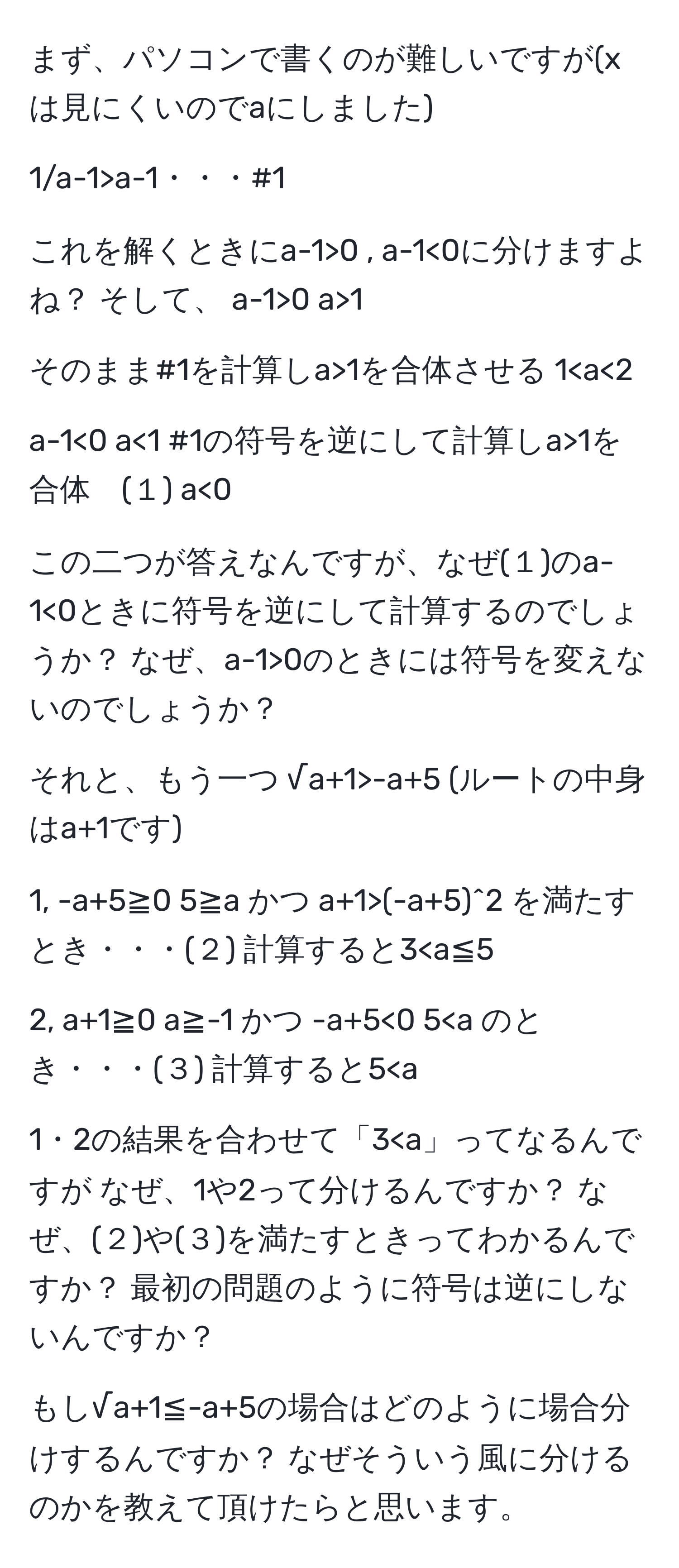 まず、パソコンで書くのが難しいですが(xは見にくいのでaにしました)

1/a-1>a-1・・・#1

これを解くときにa-1>0 , a-1<0に分けますよね？ そして、 a-1>0 a>1

そのまま#1を計算しa>1を合体させる 1<0 a<1 #1の符号を逆にして計算しa>1を合体　(１) a<0

この二つが答えなんですが、なぜ(１)のa-1<0ときに符号を逆にして計算するのでしょうか？ なぜ、a-1>0のときには符号を変えないのでしょうか？

それと、もう一つ √a+1>-a+5 (ルートの中身はa+1です)

1, -a+5≧0 5≧a かつ a+1>(-a+5)^2 を満たすとき・・・(２) 計算すると3<0 5