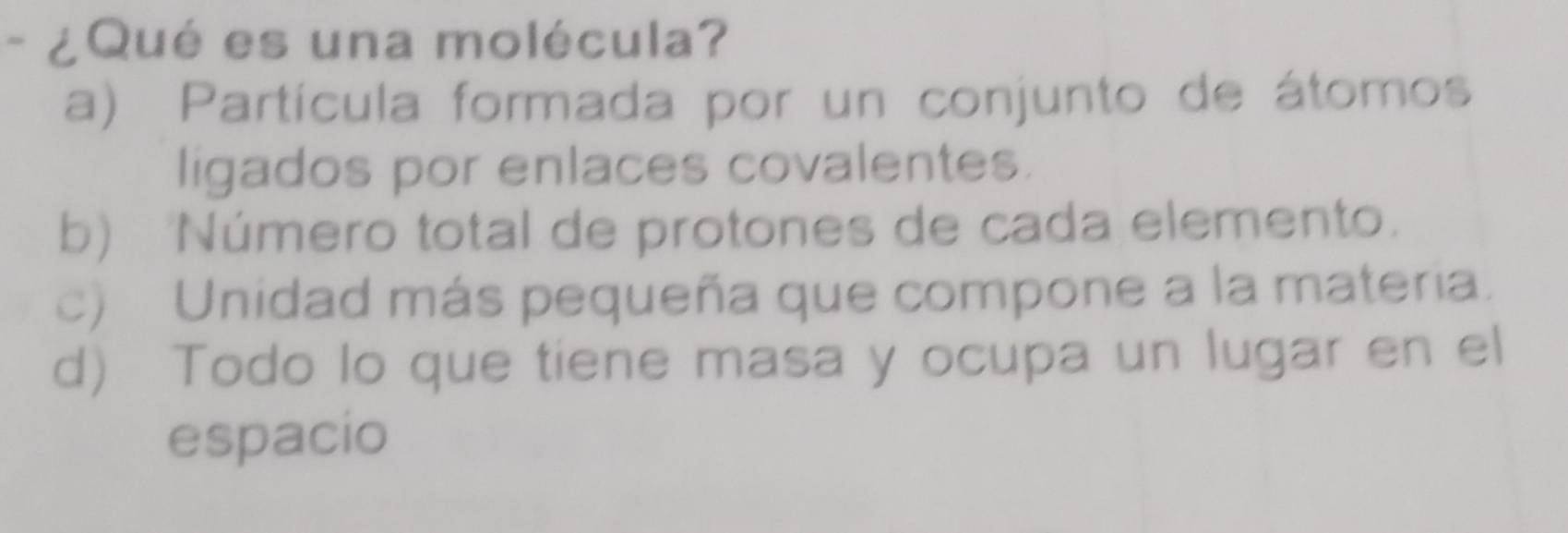 ¿Qué es una molécula?
a) Partícula formada por un conjunto de átomos
ligados por enlaces covalentes.
b) Número total de protones de cada elemento.
c) Unidad más pequeña que compone a la materia.
d) Todo lo que tiene masa y ocupa un lugar en el
espacio