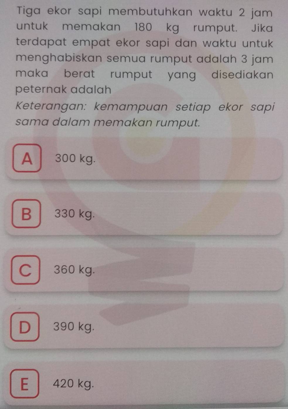 Tiga ekor sapi membutuhkan waktu 2 jam
untuk memakan 180 kg rumput. Jika
terdapat empat ekor sapi dan waktu untuk .
menghabiskan semua rumput adalah 3 jam
maka berat rumput yang disediakan .
peternak adalah
Keterangan: kemampuan setiap ekor sapi
sama dalam memakan rumput.
A 300 kg.
B 330 kg.
C 360 kg.
D 390 kg.
E 420 kg.