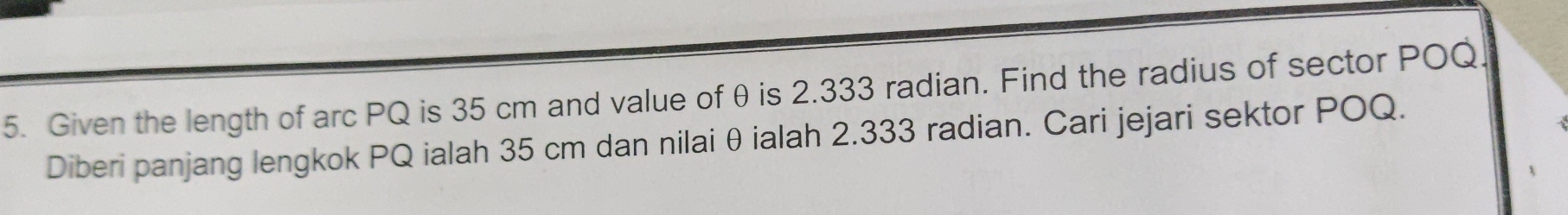 Given the length of arc PQ is 35 cm and value of θ is 2.333 radian. Find the radius of sector POQ. 
Diberi panjang lengkok PQ ialah 35 cm dan nilai θ ialah 2.333 radian. Cari jejari sektor POQ.