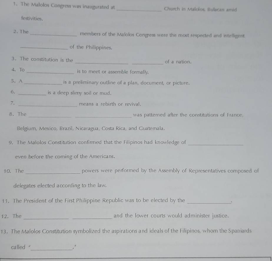 The Malolos Congress was inaugurated at _Church in Malolos, Bulacan amid 
festivities. 
2.The _members of the Malolos Congress were the most respected and intelligent 
_of the Philippines. 
_ 
3. The constitution is the _of a nation. 
4.To _is to meet or assemble formally. 
5. A _is a preliminary outline of a plan, document, or picture. 
6. _is a deep slimy soil or mud. 
7._ 
means a rebirth or revival. 
8. The __was patterned after the constitutions of France. 
Belgium, Mexico, Brazil, Nicaragua, Costa Rica, and Guatemala. 
9. The Malolos Constitution confirmed that the Filipinos had knowledge of_ 
even before the coming of the Americans. 
10. The_ powers were performed by the Assembly of Representatives composed of 
delegates elected according to the law. 
11. The President of the First Philippine Republic was to be elected by the_ 
. 
12. The __and the lower courts would administer justice. 
13. The Malolos Constitution symbolized the aspirations and ideals of the Filipinos, whom the Spaniards 
called "_ ."