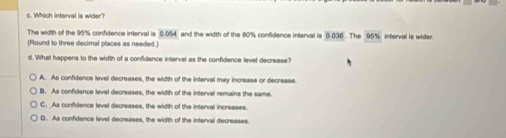 Which interval is wider?
The width of the 95% confidence interval is 0.054 and the width of the 80% confidence interval is 0.036. The 95% interval is wider.
(Round to three decimal places as needed.)
d. What happens to the width of a confidence interval as the confidence level decrease?
A. As confidence level decreases, the width of the interval may increase or decrease.
B. As confidence level decreases, the width of the interval remains the same.
C. As confidence level decreases, the width of the interval increases.
D. As confidence level decreases, the width of the interval decreases.