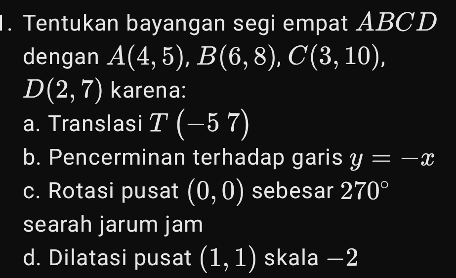 Tentukan bayangan segi empat ABCD
dengan A(4,5), B(6,8), C(3,10),
D(2,7) karena:
a. Translasi T(-57)
b. Pencerminan terhadap garis y=-x
c. Rotasi pusat beginpmatrix 0,0endpmatrix sebesar 270°
searah jarum jam
d. Dilatasi pusat (1,1) skala −2