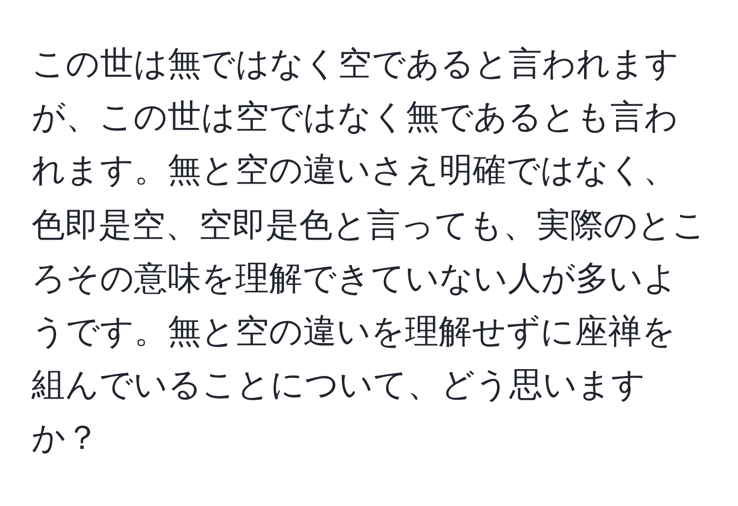 この世は無ではなく空であると言われますが、この世は空ではなく無であるとも言われます。無と空の違いさえ明確ではなく、色即是空、空即是色と言っても、実際のところその意味を理解できていない人が多いようです。無と空の違いを理解せずに座禅を組んでいることについて、どう思いますか？