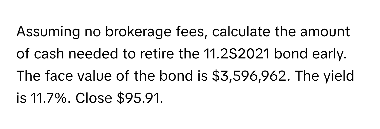 Assuming no brokerage fees, calculate the amount of cash needed to retire the 11.2S2021 bond early.  The face value of the bond is $3,596,962. The yield is 11.7%. Close $95.91.