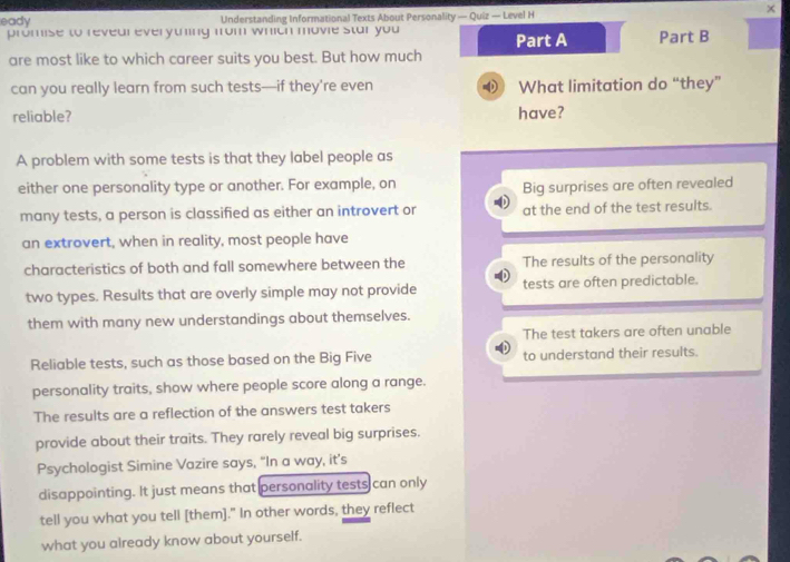 ×
eady Understanding Informational Texts About Personality — Quiz — Level H
promise to revear everytning from which movie star you Part A Part B
are most like to which career suits you best. But how much
can you really learn from such tests—if they’re even What limitation do “they”
reliable? have?
A problem with some tests is that they label people as
either one personality type or another. For example, on
Big surprises are often revealed
many tests, a person is classified as either an introvert or at the end of the test resuits.
an extrovert, when in reality, most people have
characteristics of both and fall somewhere between the The results of the personality
two types. Results that are overly simple may not provide tests are often predictable.
them with many new understandings about themselves.
The test takers are often unable
Reliable tests, such as those based on the Big Five to understand their results.
personality traits, show where people score along a range.
The results are a reflection of the answers test takers
provide about their traits. They rarely reveal big surprises.
Psychologist Simine Vazire says, “In a way, it’s
disappointing. It just means that personality tests can only
tell you what you tell [them]." In other words, they reflect
what you already know about yourself.