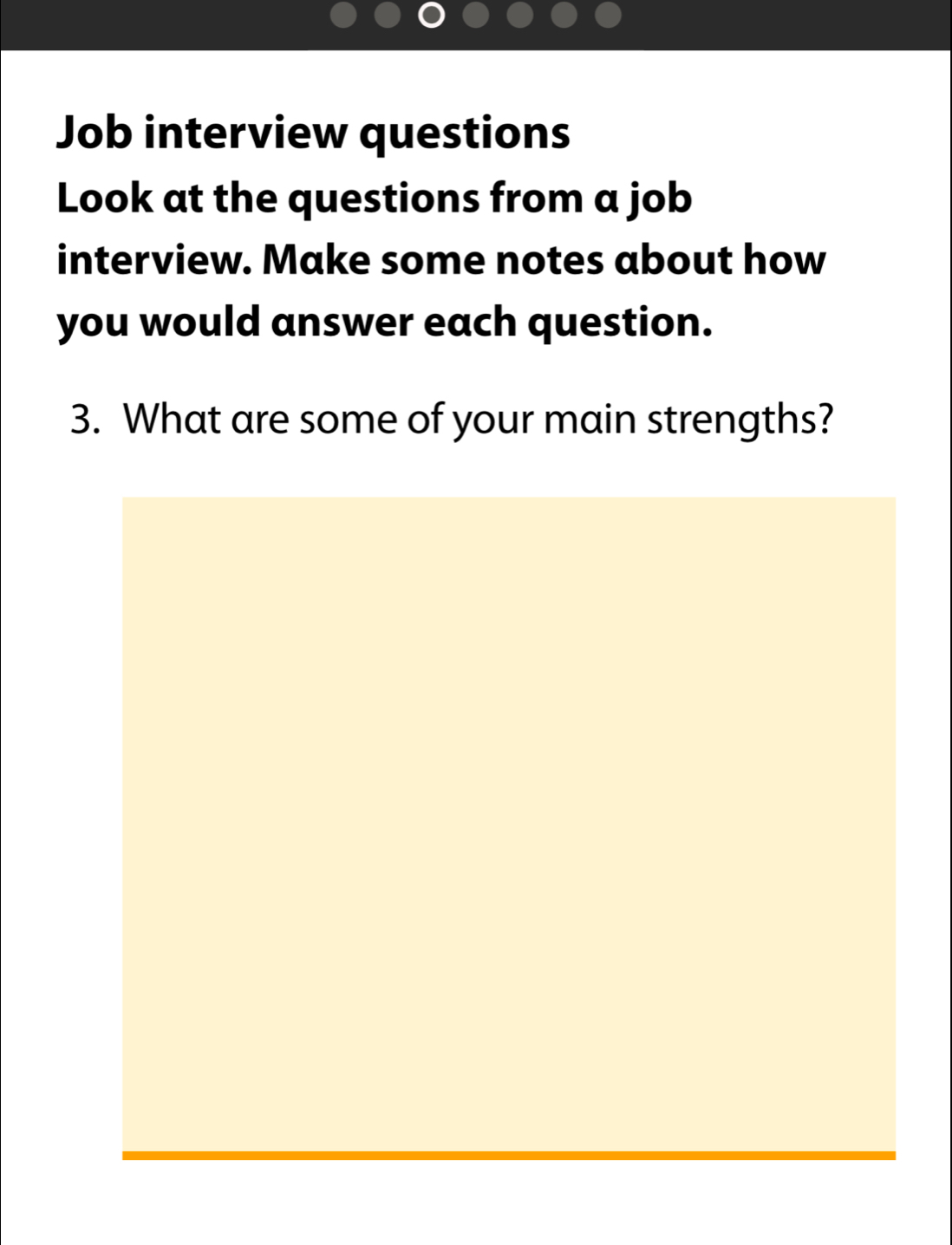 Job interview questions 
Look at the questions from a job 
interview. Make some notes about how 
you would answer each question. 
3. What are some of your main strengths?