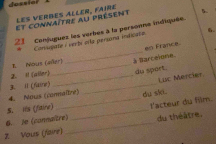 les verbés allér, fairé 
et connaître au présent 
5. 
6. 
21 Conjuguez les verbes à la personne indiquée. 
_ 
* Coniugate i verbi alla persona indicata. 
en France. 
1. Nous (aller) 
à Barcelone. 
2. I1 (aller)_ 
du sport. 
Luc Mercier. 
3. Il (faire)_ 
4. Nous (connaître) 
du ski. 
S. Ils (faire)_ 
1' acteur du film. 
6. Je (connaître)_ 
du théâtre. 
7. Vous (faire)