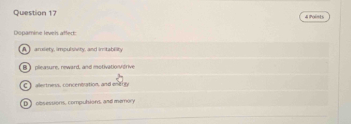 Dopamine levels affect:
A anxiety, impulsivity, and irritability
B  pleasure, reward, and motivation/drive
C alertness, concentration, and energy
D obsessions, compulsions, and memory