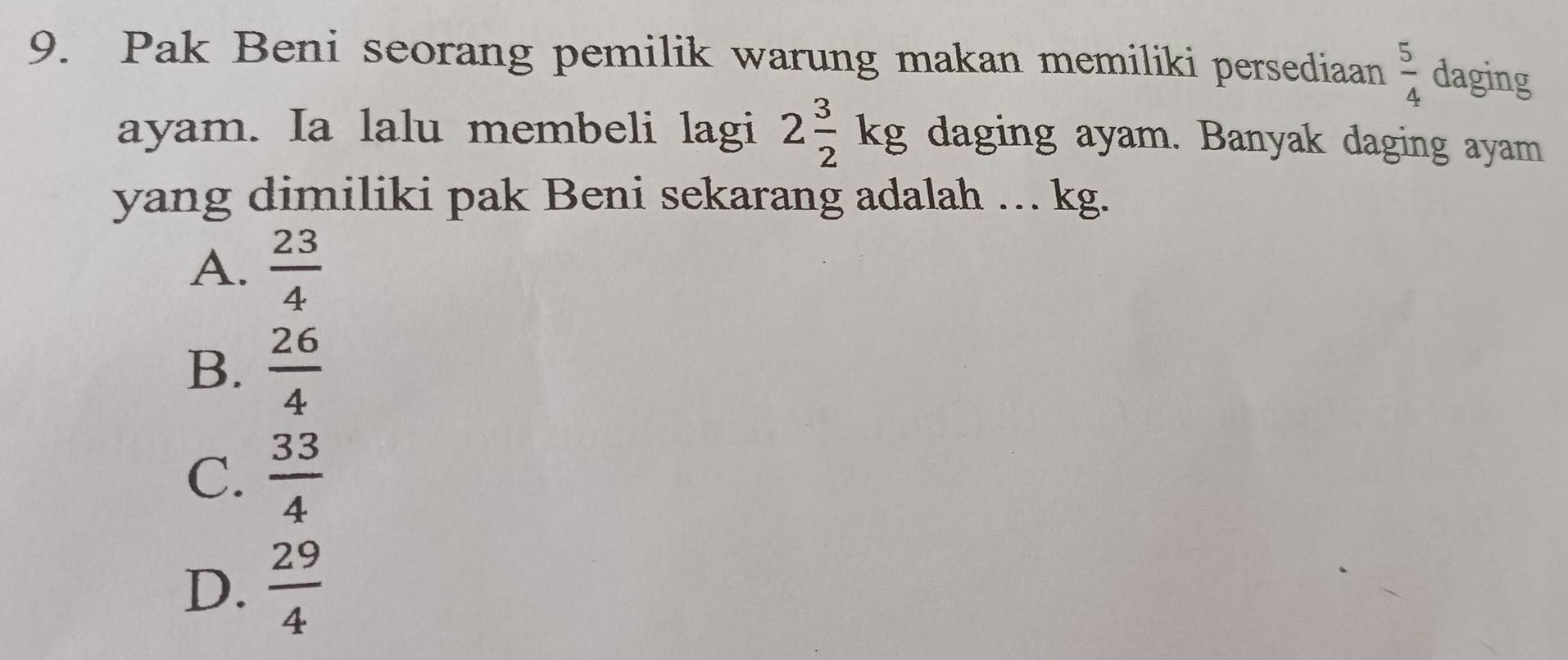 Pak Beni seorang pemilik warung makan memiliki persediaan  5/4  daging
ayam. Ia lalu membeli lagi 2 3/2 kg daging ayam. Banyak daging ayam
yang dimiliki pak Beni sekarang adalah … kg.
A.  23/4 
B.  26/4 
C.  33/4 
D.  29/4 