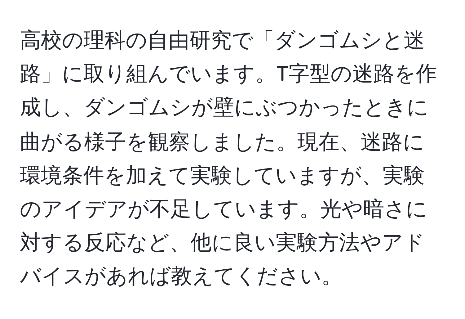 高校の理科の自由研究で「ダンゴムシと迷路」に取り組んでいます。T字型の迷路を作成し、ダンゴムシが壁にぶつかったときに曲がる様子を観察しました。現在、迷路に環境条件を加えて実験していますが、実験のアイデアが不足しています。光や暗さに対する反応など、他に良い実験方法やアドバイスがあれば教えてください。