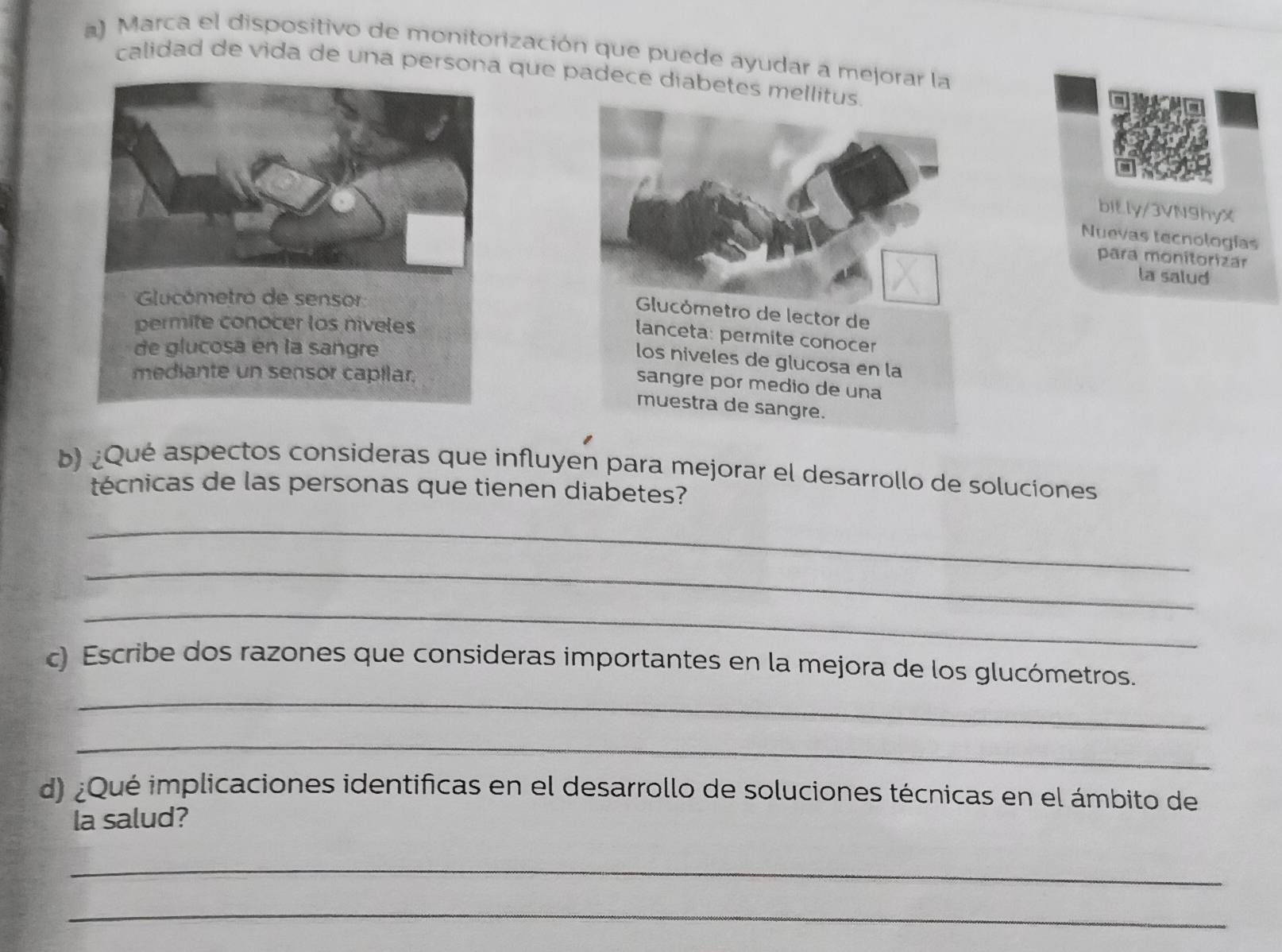 Marca el dispositivo de monitorización que puede ayudar a mejorar la 
calidad de vida de una persona que padece diabetes mellitus. 
bit.ly/3VN9hyX 
Nuevas tecnologías 
para monitorizar 
la salud 
Glucómetro de sensor 
Glucómetro de lector de 
permite conocer los niveles 
lanceta: permite conocer 
de glucosa en la sangre 
los niveles de glucosa en la 
mediante un sensor capilar. 
sangre por medio de una 
muestra de sangre. 
b) ¿Qué aspectos consideras que influyen para mejorar el desarrollo de soluciones 
técnicas de las personas que tienen diabetes? 
_ 
_ 
_ 
_ 
c) Escribe dos razones que consideras importantes en la mejora de los glucómetros. 
_ 
d) ¿Qué implicaciones identificas en el desarrollo de soluciones técnicas en el ámbito de 
la salud? 
_ 
_