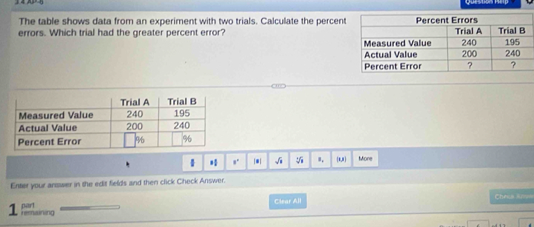 Question Heip 
The table shows data from an experiment with two trials. Calculate the percent 
errors. Which trial had the greater percent error?
8° |●| sqrt(□ ) :f_circ  ". (8,8) More 
Enter your answer in the edit fields and then click Check Answer. 
part Clear All 
Chees Ange 
1 remaining