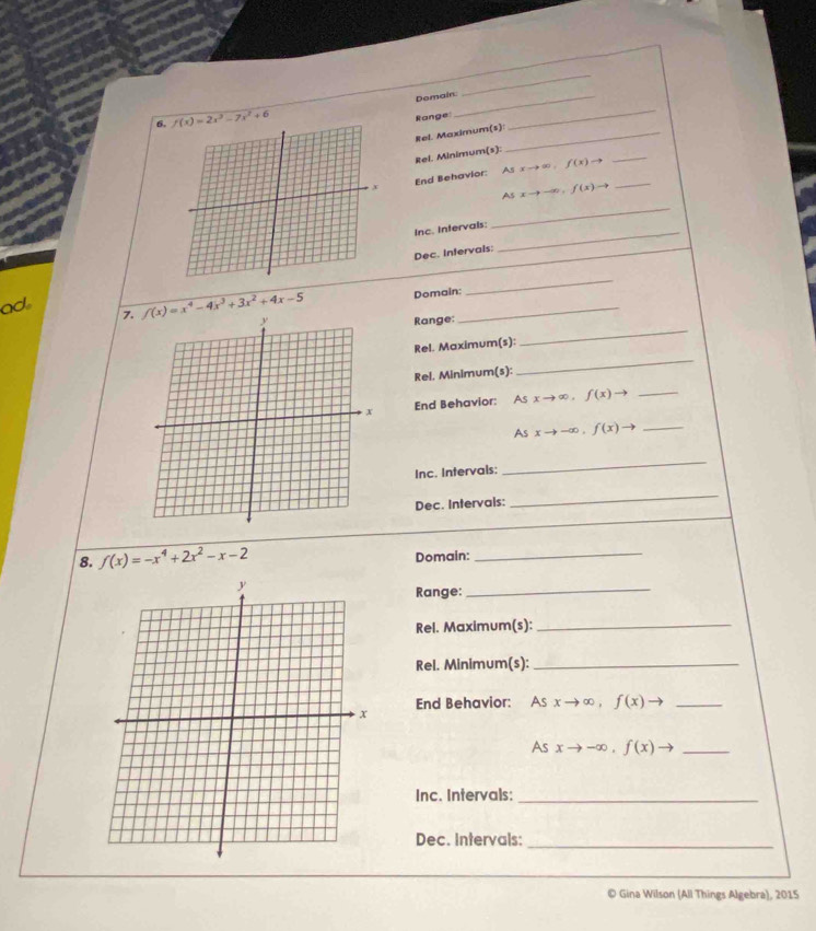 Domain._ 
_ 
6. f(x)=2x^3-7x^2+6
Range 
_ 
Rel. Maximum(s)_ 
_ 
Rel. Minimum(s): 
End Behavior: Asxto ∈fty ,f(x)to _ 
_
Asxto -∈fty , f(x)to
Inc. Intervals:_ 
Dec. Infervals: 
ad 7. f(x)=x^4-4x^3+3x^2+4x-5 Domain:_ 
_ 
_ 
Range: 
_ 
Rel. Maximum(s): 
Rel. Minimum(s): 
End Behavior: Asxto ∈fty , f(x)to _
Asxto -∈fty , f(x)to _ 
Inc. Intervals: 
_ 
Dec. Intervals: 
_ 
8. f(x)=-x^4+2x^2-x-2 Domain:_ 
Range: 
_ 
Rel. Maximum(s):_ 
Rel. Minimum(s):_ 
End Behavior: Asxto ∈fty , f(x)to _
Asxto -∈fty , f(x)to _ 
Inc. Intervals:_ 
Dec. Intervals:_ 
© Gina Wilson (All Things Algebra), 2015
