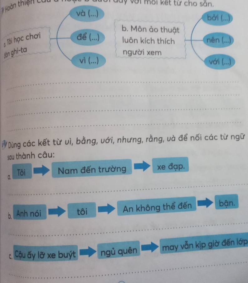 # Hoàn thiện cử 
lý với môi kết từ cho sắn. 
và (...) bởi (...) 
b. Môn ảo thuật 
Tôi học chơi 
để (...) luôn kích thích nên (...) 
Jàn ghi-ta 
người xem 
vì (...) với (...) 
_ 
_ 
_ 
_ 
a Dùng các kết từ vì, bằng, với, nhưng, rằng, và để nối các từ ngữ 
sau thành câu: 
a. Tôi Nam đến trường xe đạp. 
_ 
_ 
_ 
_ 
_ 
b, Anh nói An không thể đến bận. 
tôi 
_ 
_ 
_ 
c Cậu ấy lỡ xe buýt ngủ quên may vẫn kịp giờ đến lớp