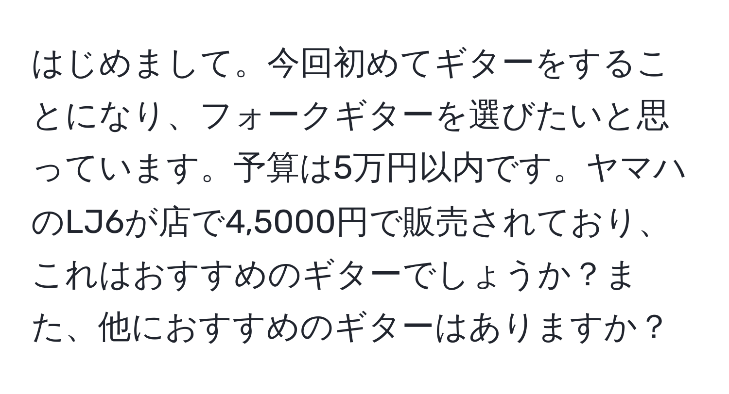 はじめまして。今回初めてギターをすることになり、フォークギターを選びたいと思っています。予算は5万円以内です。ヤマハのLJ6が店で4,5000円で販売されており、これはおすすめのギターでしょうか？また、他におすすめのギターはありますか？