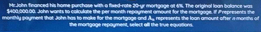 Mr.John financed his home purchase with a fixed-rate 20-yr mortgage at 6%. The original loan balance was
$400,000.00. John wants to calculate the per month repayment amount for the mortgage. If Prepresents the 
monthly payment that John has to make for the mortgage and A_a represents the loan amount after n months of 
the mortgage repayment, select all the true equations.