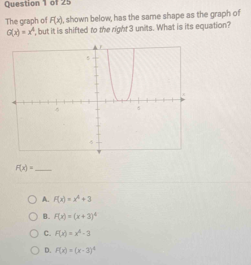 The graph of F(x) , shown below, has the same shape as the graph of
G(x)=x^4 , but it is shifted to the right 3 units. What is its equation?
_ F(x)=
A. F(x)=x^4+3
B. F(x)=(x+3)^4
C. F(x)=x^4-3
D. F(x)=(x-3)^4