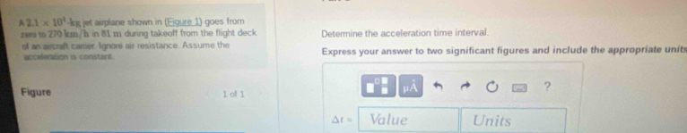 A2.1* 10^4-kg jet airplane shown in (Eigure 1) goes from 
zers to 270 km/h in 81 m during takeoff from the flight deck. Determine the acceleration time interval. 
olf an aucraft carrer. Ignore air resistance. Assume the Express your answer to two significant figures and include the appropriate units 
acceleration is constant. 
Figure 1 of 1 
μA 
?
△ t= Value Units