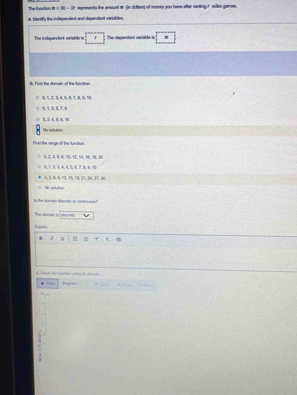 The function m=30-3r represents the amount M (in dollars) of money you have after renting ? video games.
a. Identify the independent and dependent variables.
The independent variable is The dependent variable is
b. Find the domain of the function.
0, 1, 2, 3, 4, 5, 6, 7, 8, 9, 10
0, 1, 3, 5, 7, 9
0, 2. 4, 6, 8, 10
No solution
Find the range of the function.
○ 0, 2, 4, 6, 8, 10, 12, 14, 16, 18, 20
□ 0, 1, 2, 3, 4, 4, 5, 6, 7, 8, 9, 10
0, 3, 6, 9, 12, 15, 18, 21, 24, 27, 30
No solution
Is the domain discrete or continuous?
The domain is discrete
Explain
B 1 y T
C Griph the function wsng its doteth.
Par Sogment
E