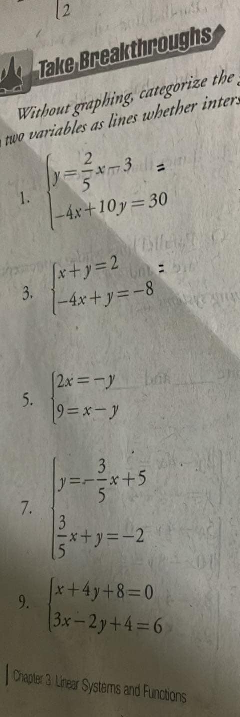 Take Breakthroughs 
Without graphing, categorize the 
two variables as lines whether inters 
1. beginarrayl y= 2/5 x-3= -4x+10y=30endarray.
3. beginarrayl x+y=2 -4x+y=-8endarray.  =
5. beginarrayl 2x=-y 9=x-yendarray.
7. beginarrayl y=x- 3/5 x+5  3/5 x+y=-2endarray.
9. beginarrayl x+4y+8=0 3x-2y+4=6endarray.
Chapter 3: Linear Systems and Functions