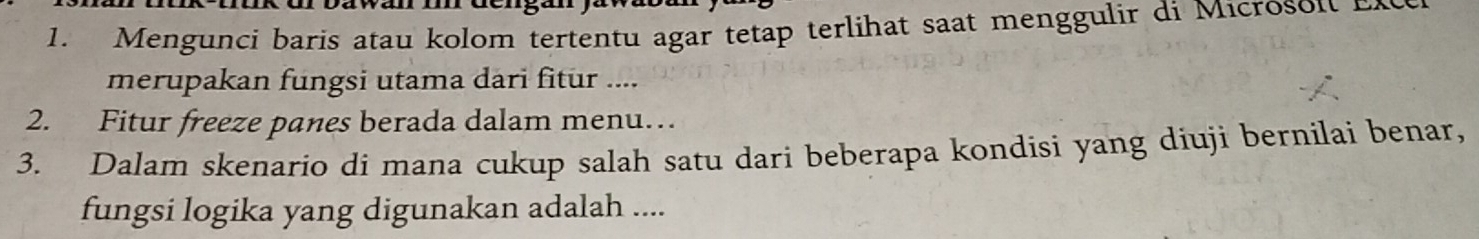 Mengunci baris atau kolom tertentu agar tetap terlihat saat menggulir di Microsoi n 
merupakan fungsi utama dari fitur .... 
2. Fitur freeze panes berada dalam menu… 
3. Dalam skenario di mana cukup salah satu dari beberapa kondisi yang diuji bernilai benar, 
fungsi logika yang digunakan adalah ....