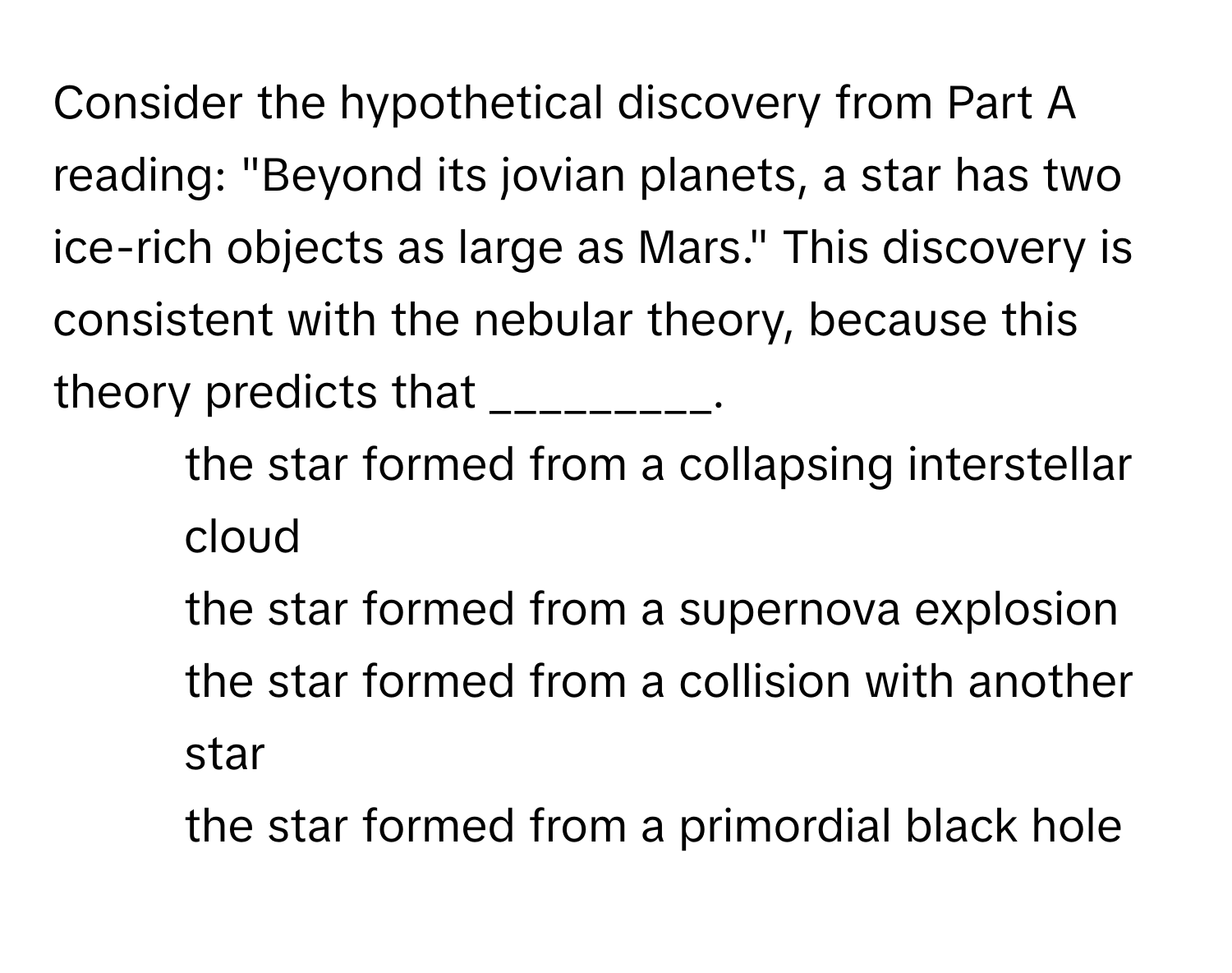 Consider the hypothetical discovery from Part A reading: "Beyond its jovian planets, a star has two ice-rich objects as large as Mars." This discovery is consistent with the nebular theory, because this theory predicts that _________.

1) the star formed from a collapsing interstellar cloud
2) the star formed from a supernova explosion
3) the star formed from a collision with another star
4) the star formed from a primordial black hole